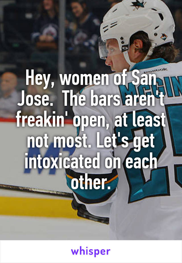 Hey, women of San Jose.  The bars aren't freakin' open, at least not most. Let's get intoxicated on each other.
