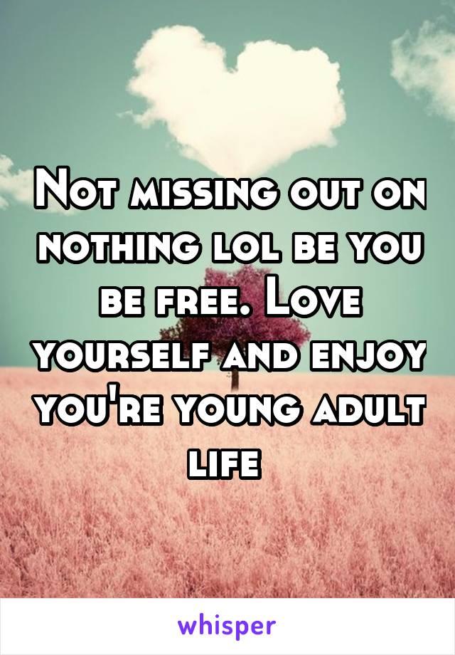 Not missing out on nothing lol be you be free. Love yourself and enjoy you're young adult life 