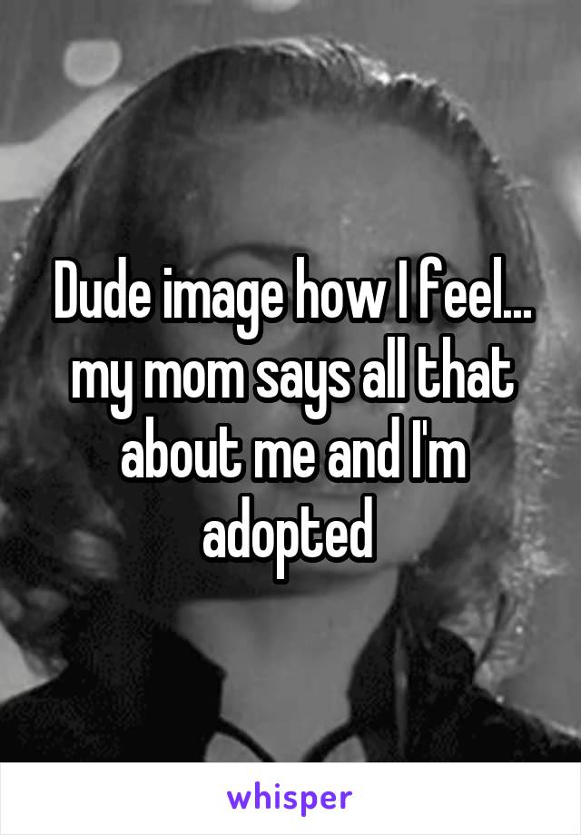 Dude image how I feel... my mom says all that about me and I'm adopted 