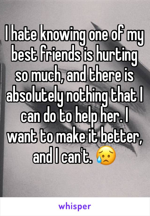 I hate knowing one of my best friends is hurting so much, and there is absolutely nothing that I can do to help her. I want to make it better, and I can't. 😥