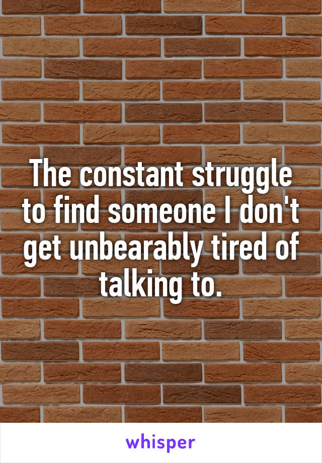 The constant struggle to find someone I don't get unbearably tired of talking to.
