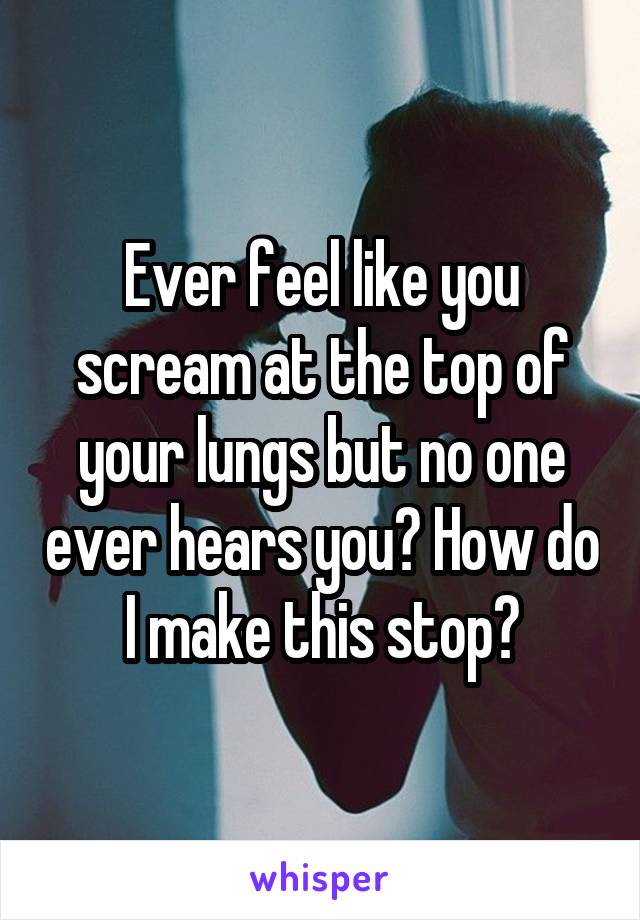 Ever feel like you scream at the top of your lungs but no one ever hears you? How do I make this stop?