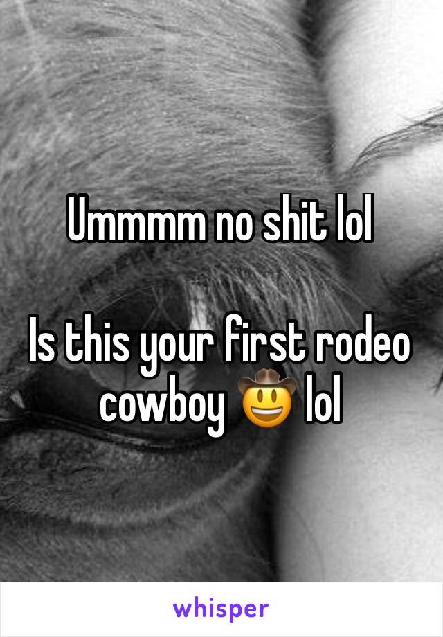 Ummmm no shit lol 

Is this your first rodeo cowboy 🤠 lol