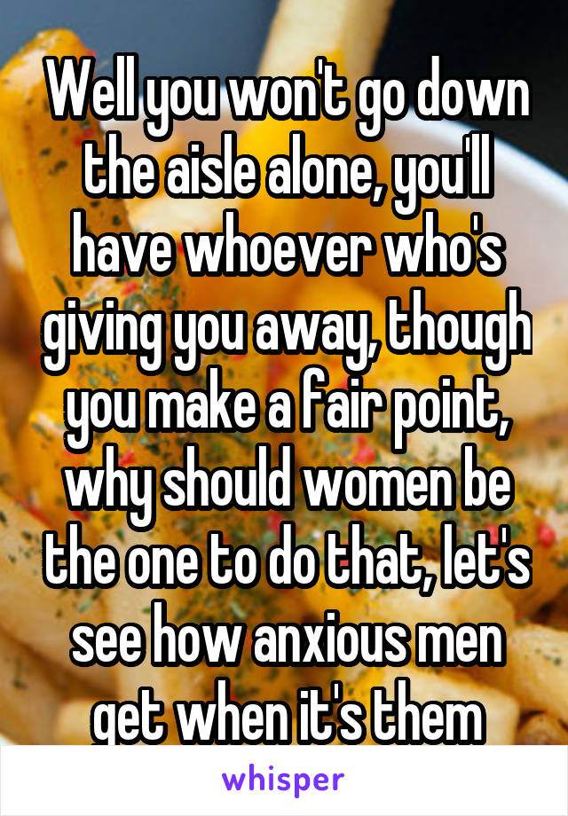 Well you won't go down the aisle alone, you'll have whoever who's giving you away, though you make a fair point, why should women be the one to do that, let's see how anxious men get when it's them