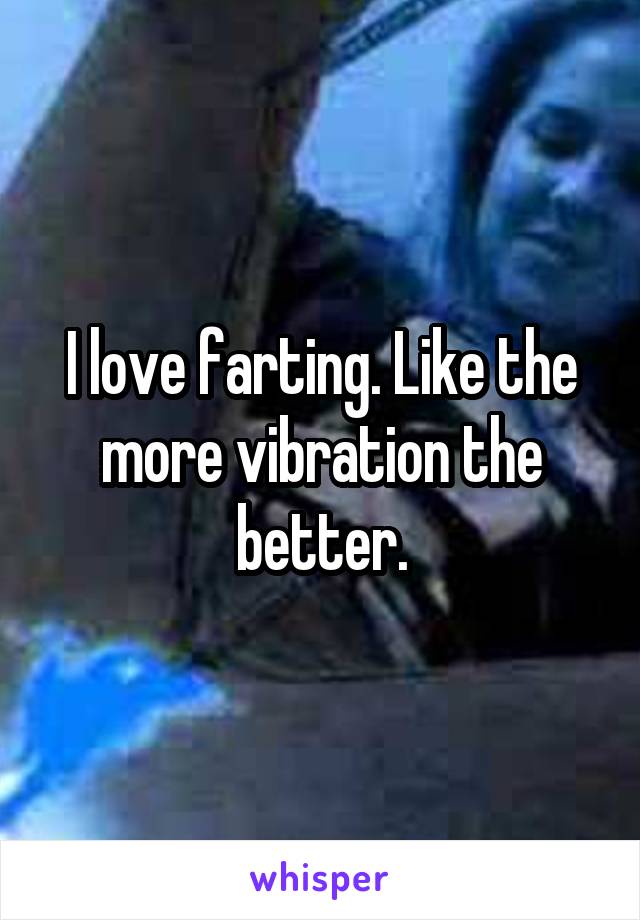 I love farting. Like the more vibration the better.