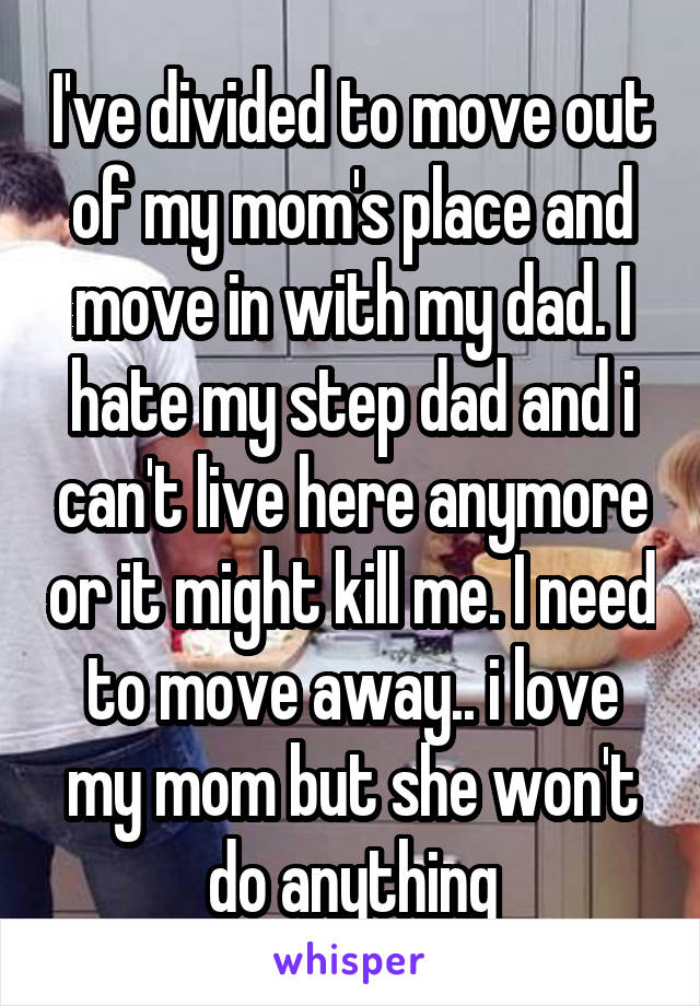 I've divided to move out of my mom's place and move in with my dad. I hate my step dad and i can't live here anymore or it might kill me. I need to move away.. i love my mom but she won't do anything