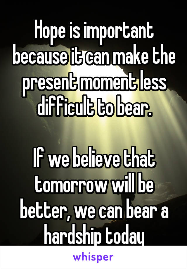 Hope is important because it can make the present moment less difficult to bear.

If we believe that tomorrow will be better, we can bear a hardship today