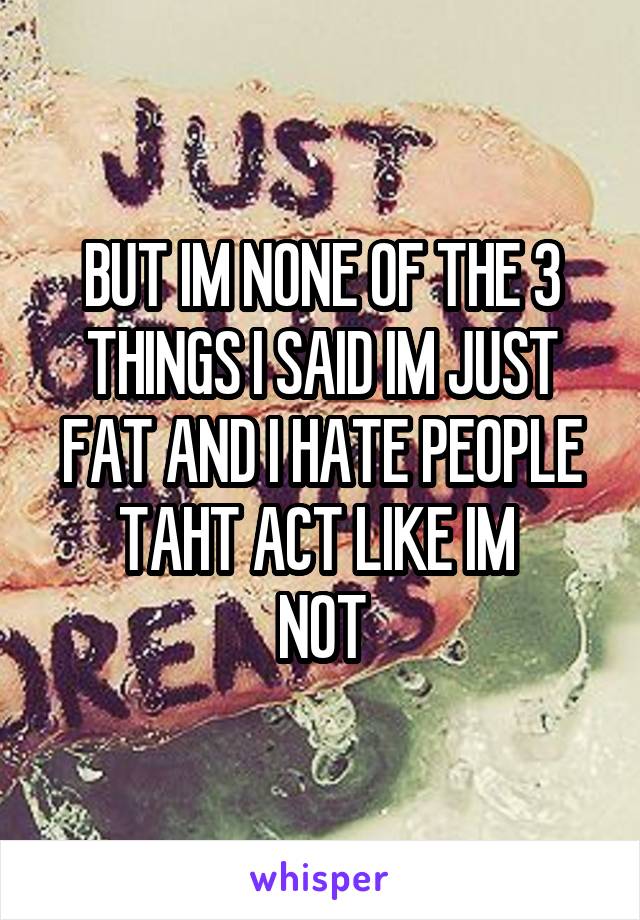 BUT IM NONE OF THE 3 THINGS I SAID IM JUST FAT AND I HATE PEOPLE TAHT ACT LIKE IM 
NOT