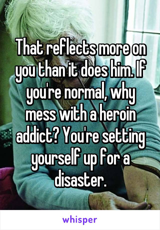 That reflects more on you than it does him. If you're normal, why mess with a heroin addict? You're setting yourself up for a disaster.