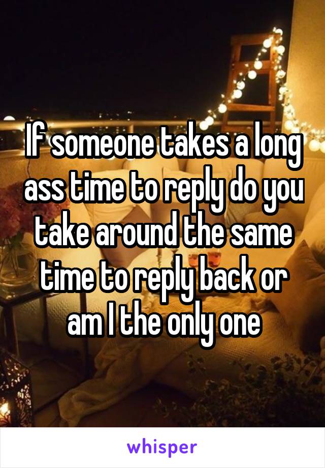If someone takes a long ass time to reply do you take around the same time to reply back or am I the only one