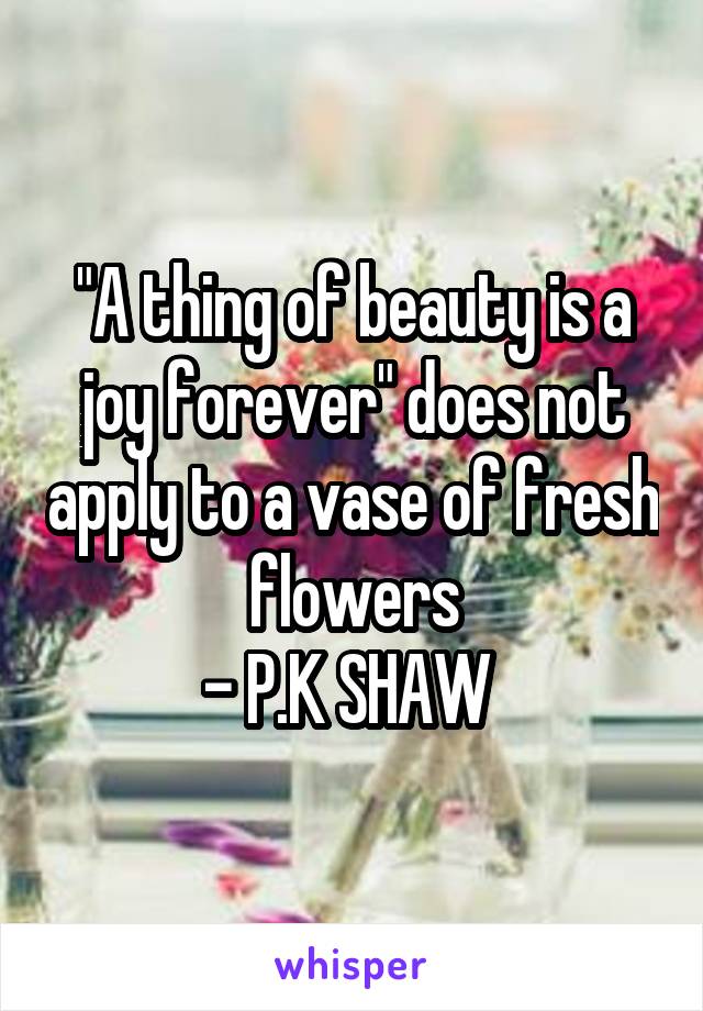 "A thing of beauty is a joy forever" does not apply to a vase of fresh flowers
- P.K SHAW 