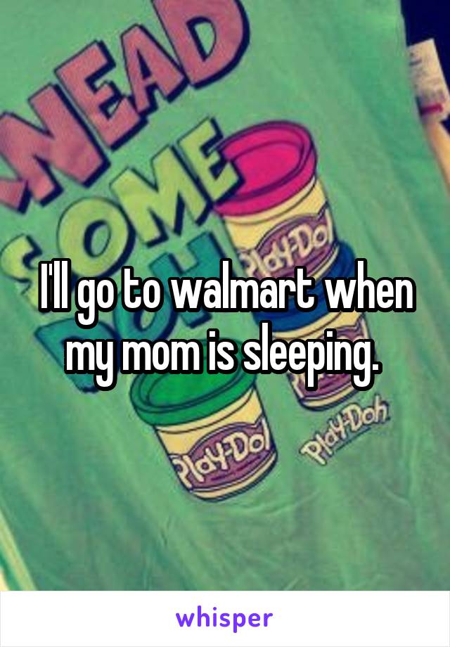 I'll go to walmart when my mom is sleeping. 