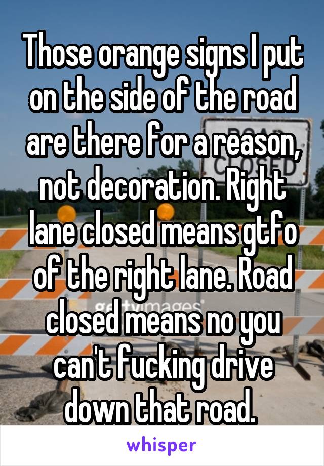 Those orange signs I put on the side of the road are there for a reason, not decoration. Right lane closed means gtfo of the right lane. Road closed means no you can't fucking drive down that road. 