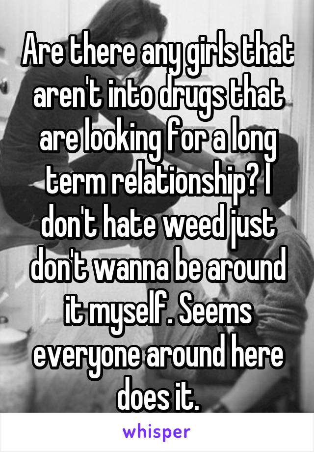 Are there any girls that aren't into drugs that are looking for a long term relationship? I don't hate weed just don't wanna be around it myself. Seems everyone around here does it.