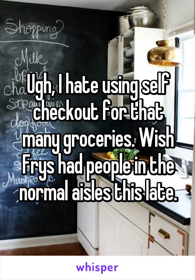 Ugh, I hate using self checkout for that many groceries. Wish Frys had people in the normal aisles this late.