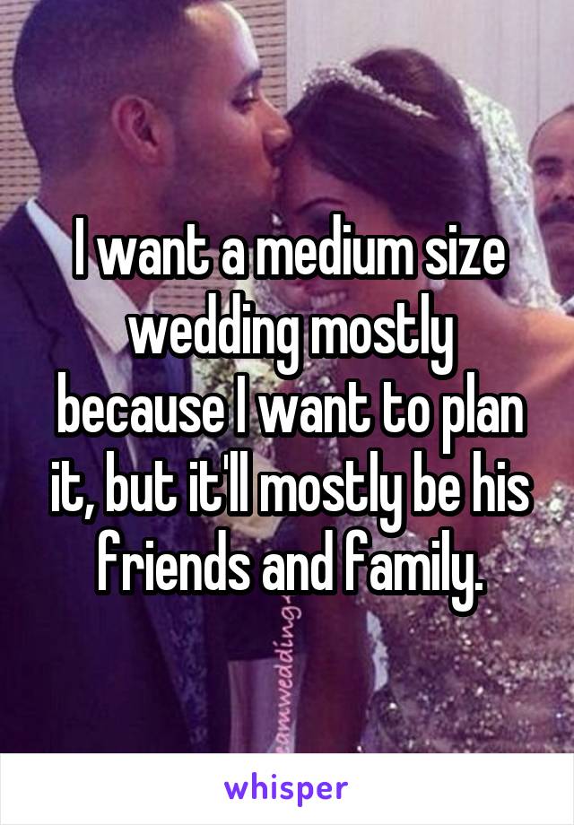 I want a medium size wedding mostly because I want to plan it, but it'll mostly be his friends and family.