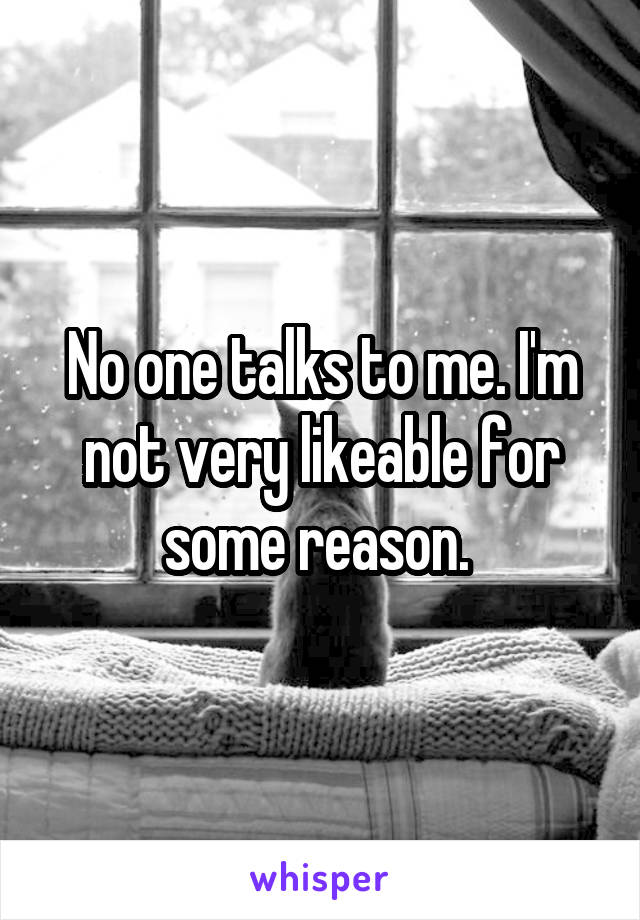 No one talks to me. I'm not very likeable for some reason. 