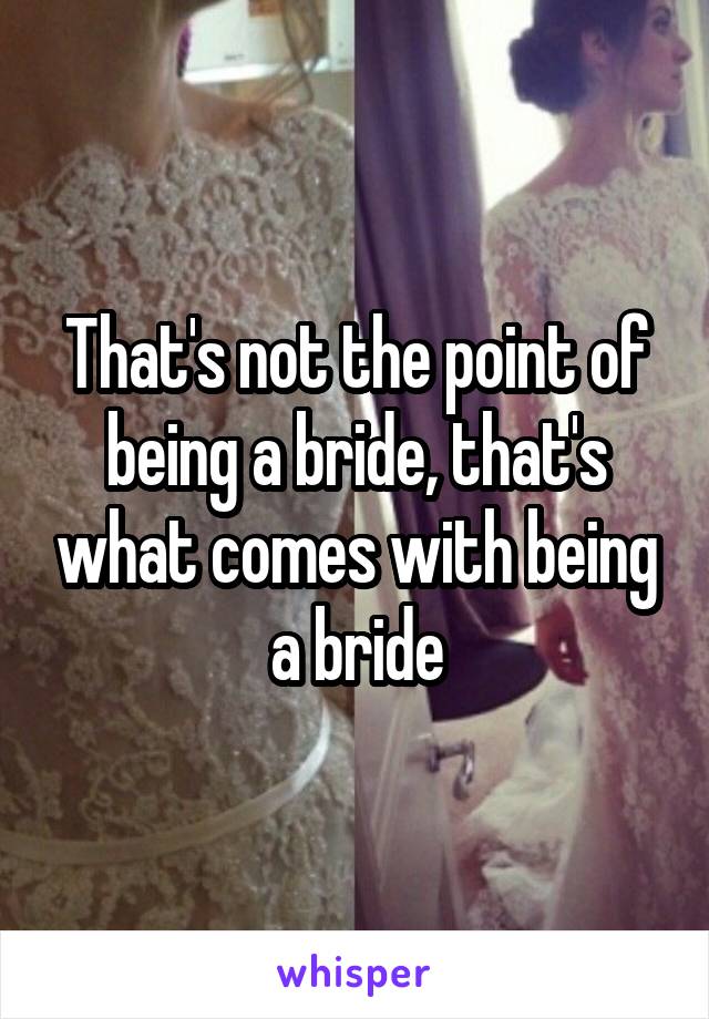 That's not the point of being a bride, that's what comes with being a bride