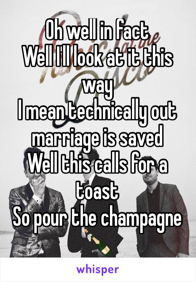 Oh well in fact
Well I'll look at it this way 
I mean technically out marriage is saved
Well this calls for a toast 
So pour the champagne 🍾 