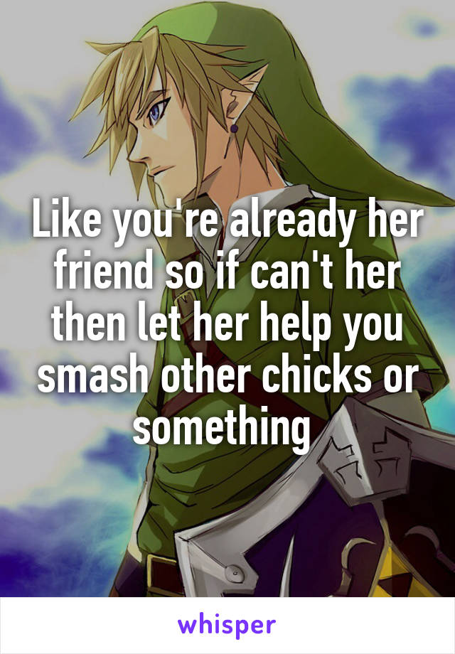Like you're already her friend so if can't her then let her help you smash other chicks or something 