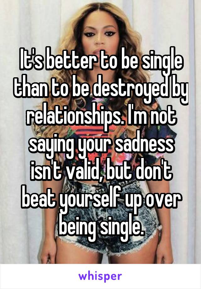 It's better to be single than to be destroyed by relationships. I'm not saying your sadness isn't valid, but don't beat yourself up over being single.