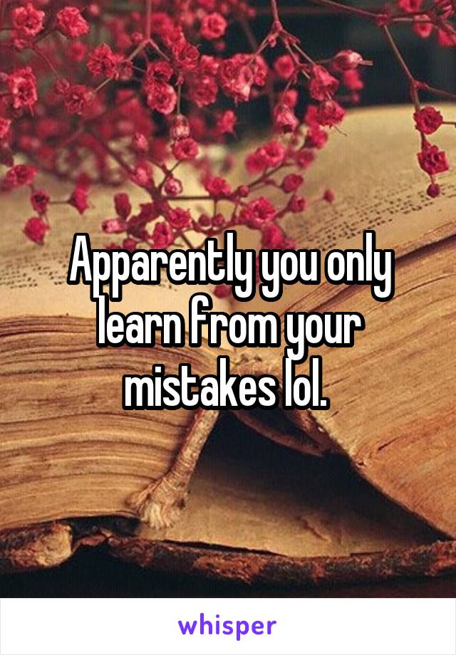 Apparently you only learn from your mistakes lol. 