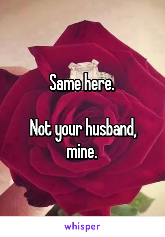 Same here. 

Not your husband, mine. 