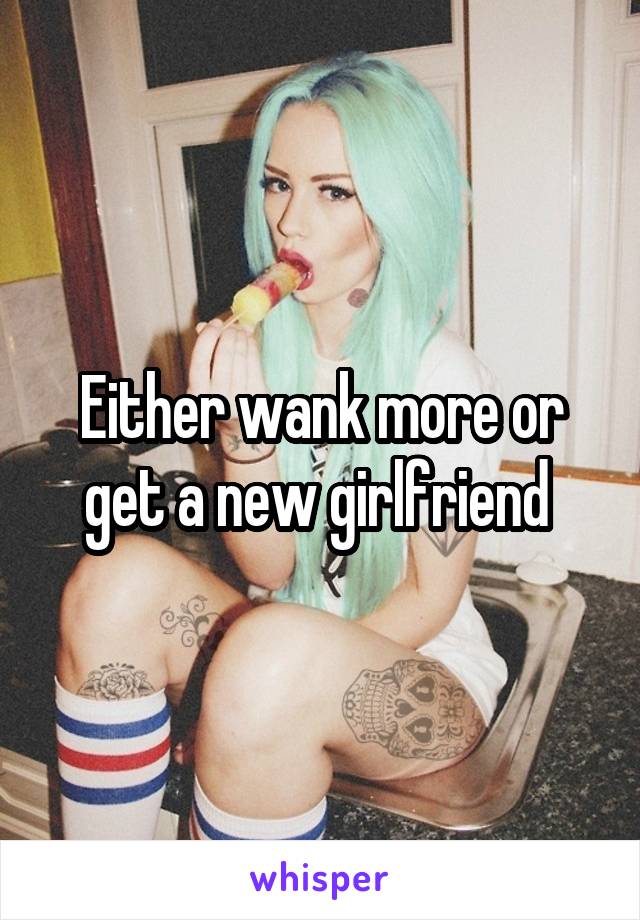 Either wank more or get a new girlfriend 