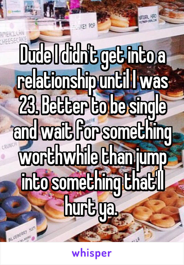 Dude I didn't get into a relationship until I was 23. Better to be single and wait for something worthwhile than jump into something that'll hurt ya. 