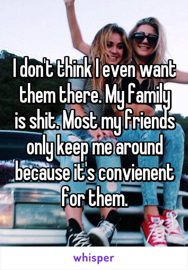 I don't think I even want them there. My family is shit. Most my friends only keep me around because it's convienent for them.