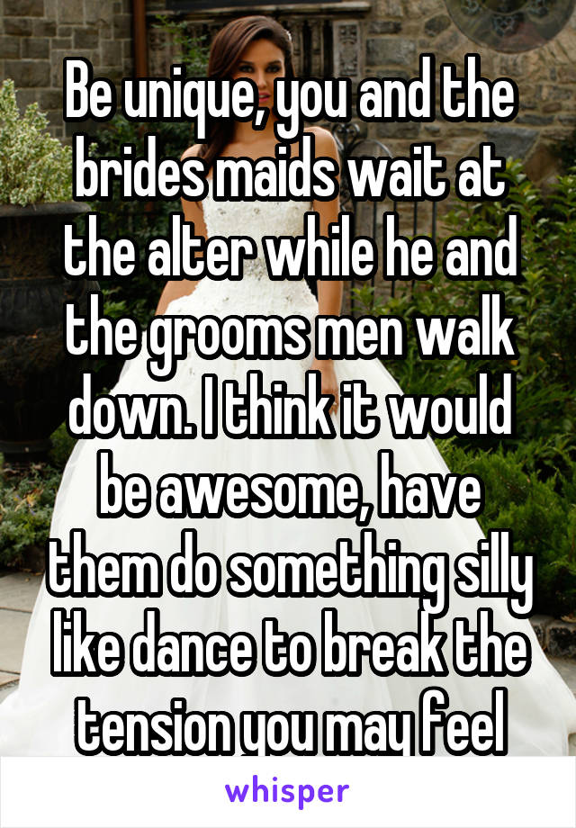 Be unique, you and the brides maids wait at the alter while he and the grooms men walk down. I think it would be awesome, have them do something silly like dance to break the tension you may feel