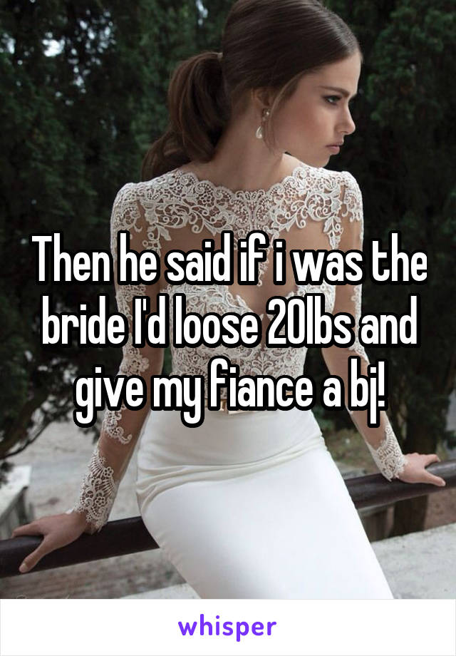 Then he said if i was the bride I'd loose 20lbs and give my fiance a bj!