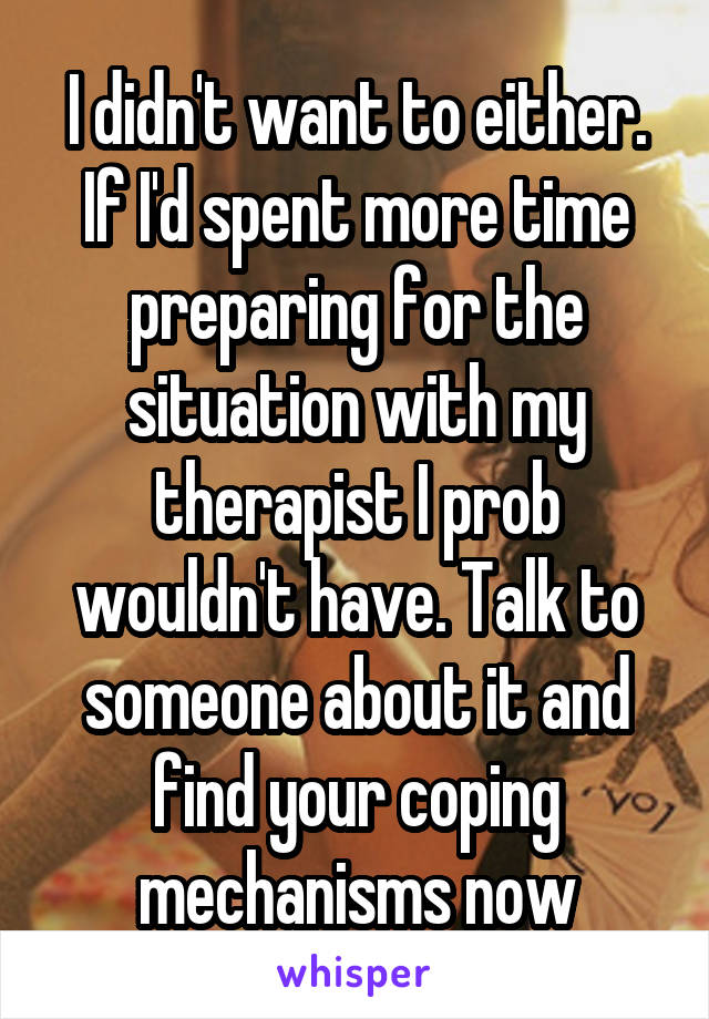 I didn't want to either. If I'd spent more time preparing for the situation with my therapist I prob wouldn't have. Talk to someone about it and find your coping mechanisms now