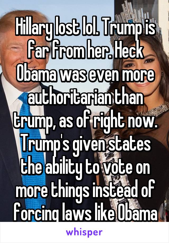Hillary lost lol. Trump is far from her. Heck Obama was even more authoritarian than trump, as of right now. Trump's given states the ability to vote on more things instead of forcing laws like Obama