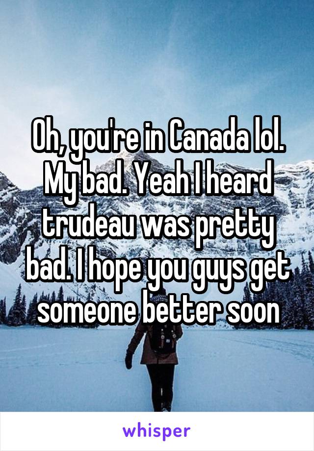 Oh, you're in Canada lol. My bad. Yeah I heard trudeau was pretty bad. I hope you guys get someone better soon