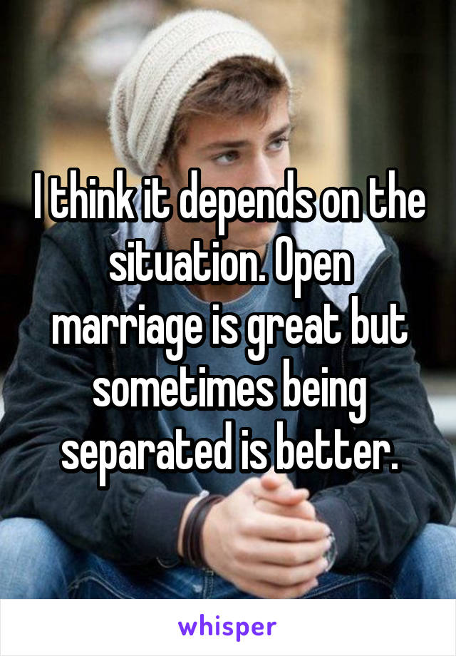 I think it depends on the situation. Open marriage is great but sometimes being separated is better.