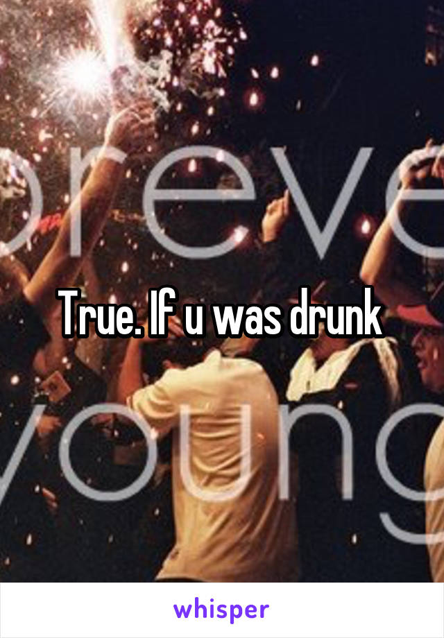 True. If u was drunk 