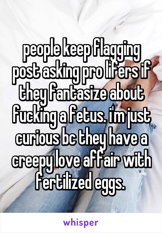 people keep flagging post asking pro lifers if they fantasize about fucking a fetus. i'm just curious bc they have a creepy love affair with fertilized eggs. 