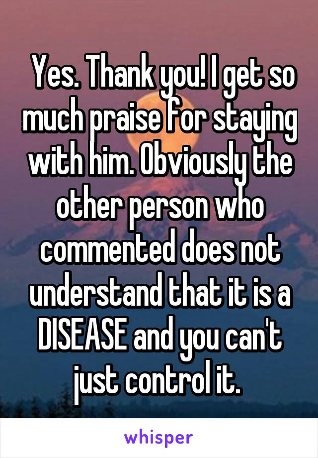  Yes. Thank you! I get so much praise for staying with him. Obviously the other person who commented does not understand that it is a DISEASE and you can't just control it. 