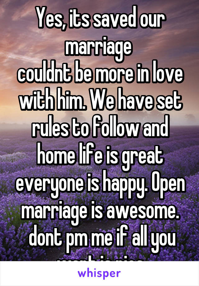 Yes, its saved our marriage 
couldnt be more in love with him. We have set rules to follow and home life is great everyone is happy. Open marriage is awesome.
 dont pm me if all you want is pics