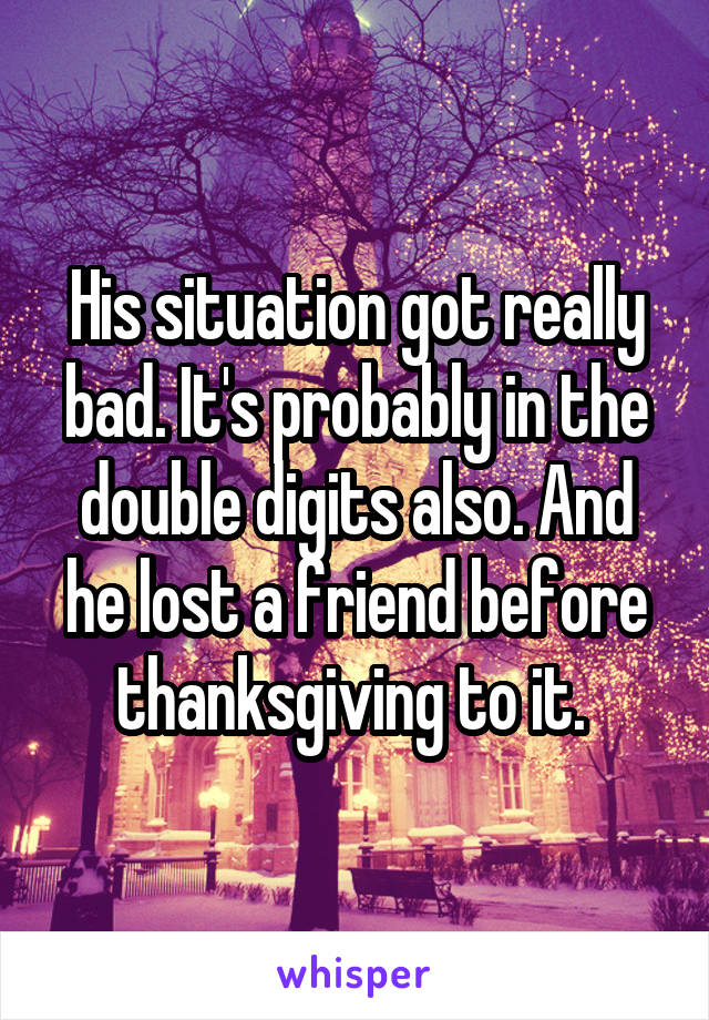 His situation got really bad. It's probably in the double digits also. And he lost a friend before thanksgiving to it. 