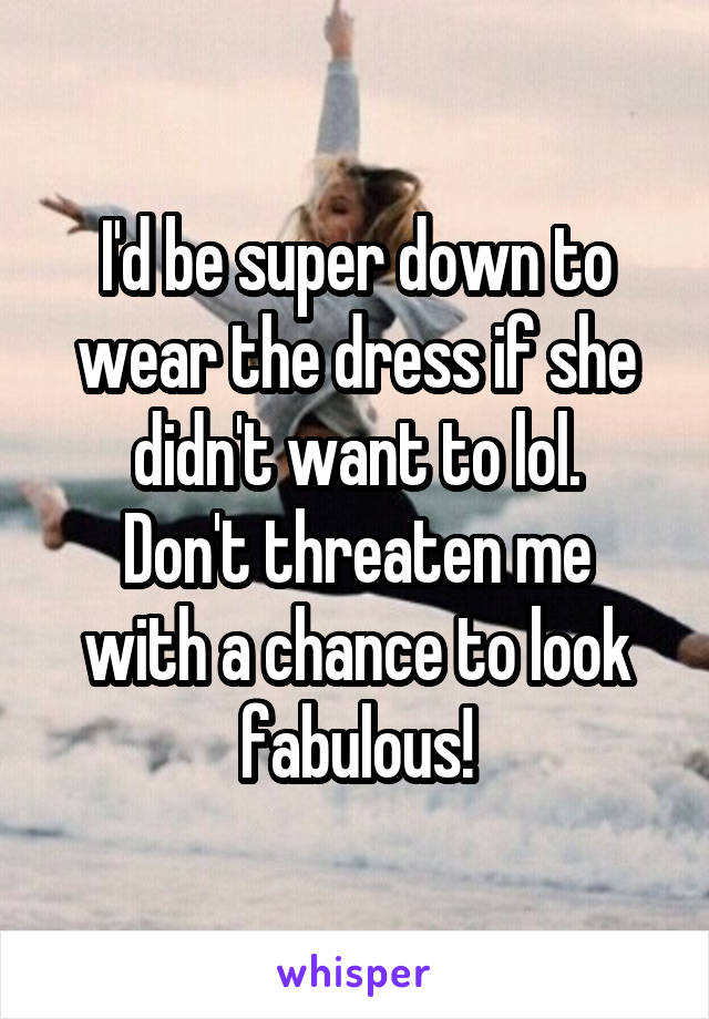 I'd be super down to wear the dress if she didn't want to lol.
Don't threaten me with a chance to look fabulous!