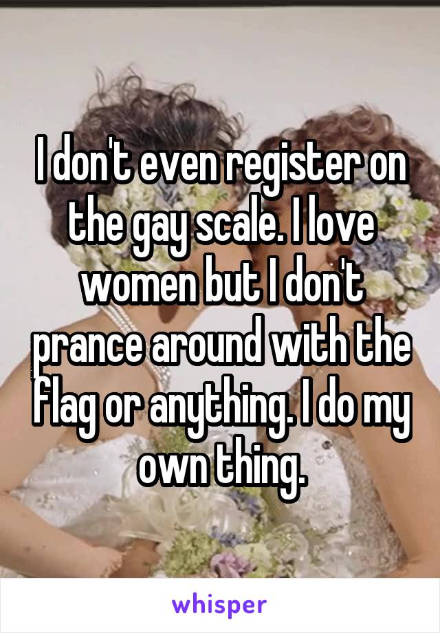 I don't even register on the gay scale. I love women but I don't prance around with the flag or anything. I do my own thing.