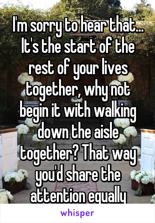 I'm sorry to hear that... It's the start of the rest of your lives together, why not begin it with walking down the aisle together? That way you'd share the attention equally