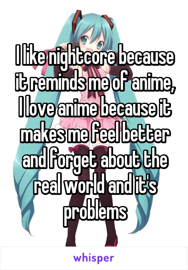 I like nightcore because it reminds me of anime, I love anime because it makes me feel better and forget about the real world and it's problems