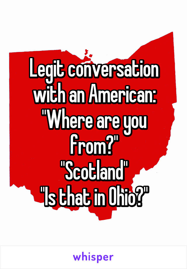 Legit conversation with an American:
"Where are you from?"
"Scotland"
"Is that in Ohio?"