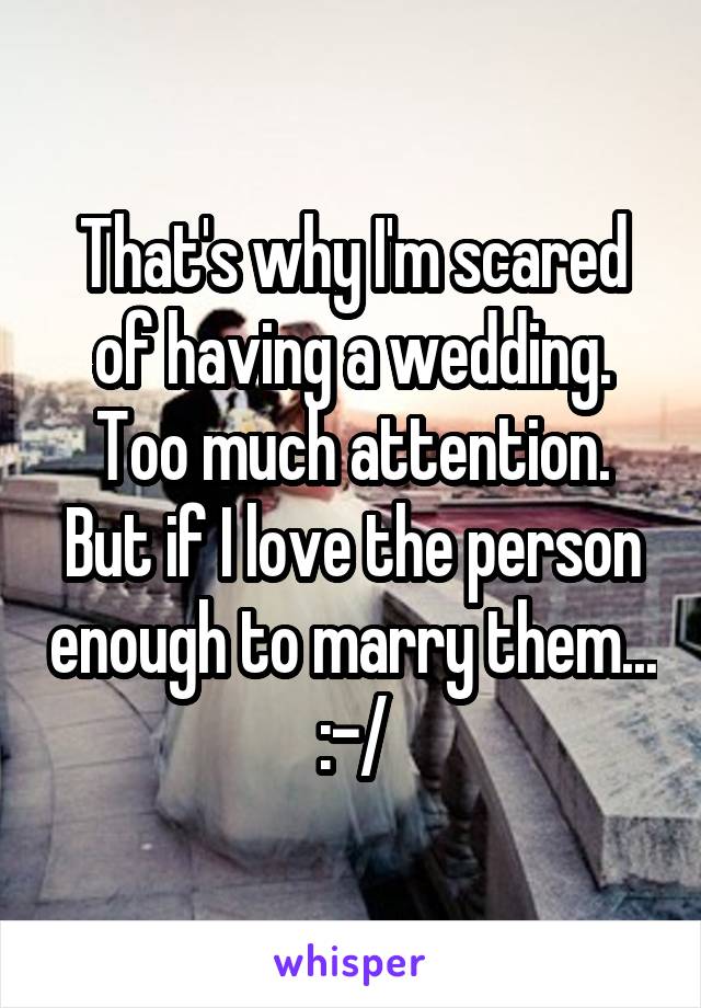 That's why I'm scared of having a wedding. Too much attention. But if I love the person enough to marry them... :-/