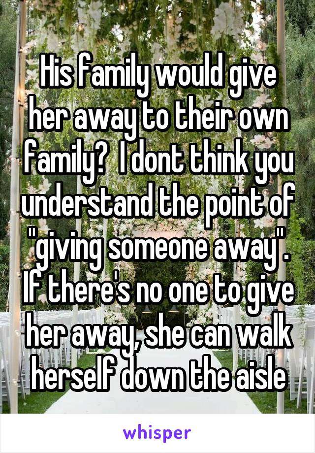 His family would give her away to their own family?  I dont think you understand the point of "giving someone away". If there's no one to give her away, she can walk herself down the aisle