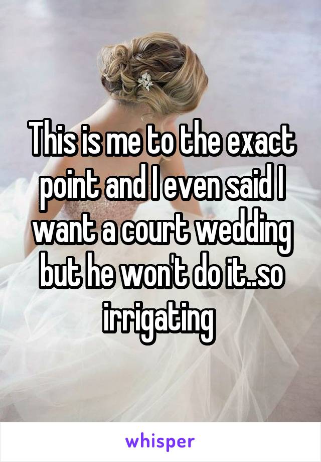 This is me to the exact point and I even said I want a court wedding but he won't do it..so irrigating 