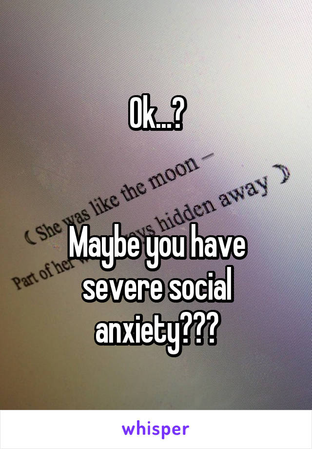 Ok...?


Maybe you have severe social anxiety???